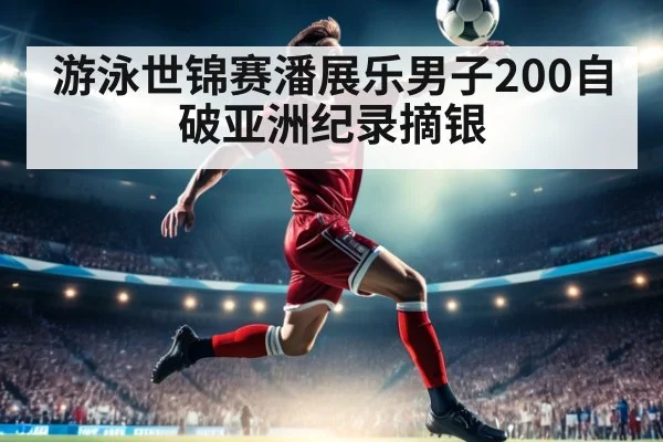 游泳世锦赛潘展乐男子200自破亚洲纪录摘银