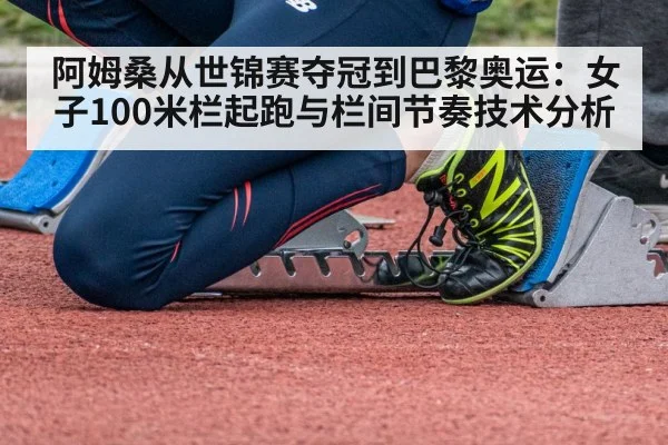 阿姆桑从世锦赛夺冠到巴黎奥运:女子100米栏起跑与栏间节奏技术分析