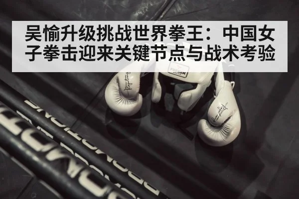 吴愉升级挑战世界拳王:中国女子拳击迎来关键节点与战术考验